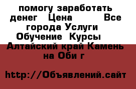 помогу заработать денег › Цена ­ 600 - Все города Услуги » Обучение. Курсы   . Алтайский край,Камень-на-Оби г.